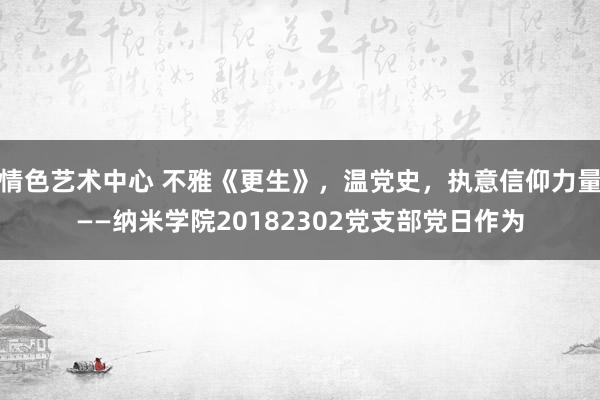 情色艺术中心 不雅《更生》，温党史，执意信仰力量——纳米学院20182302党支部党日作为