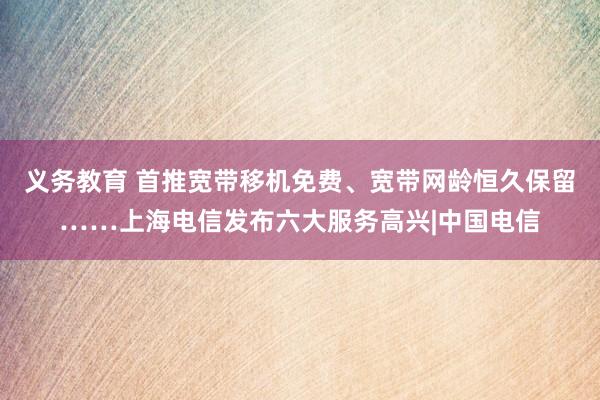 义务教育 首推宽带移机免费、宽带网龄恒久保留……上海电信发布六大服务高兴|中国电信