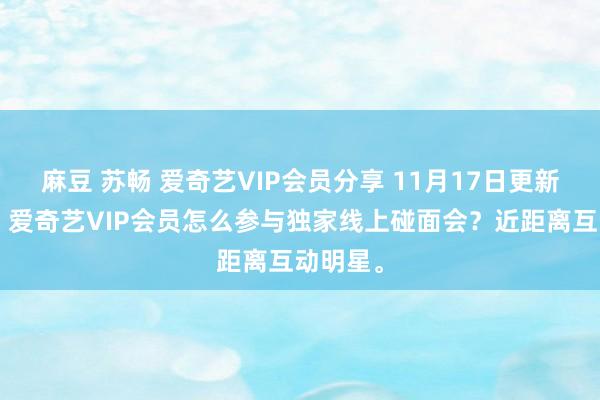 麻豆 苏畅 爱奇艺VIP会员分享 11月17日更新第7批，爱奇艺VIP会员怎么参与独家线上碰面会？近距离互动明星。