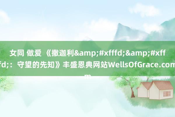 女同 做爱 《撒迦利&#xfffd;&#xfffd;：守望的先知》丰盛恩典网站WellsOfGrace.com