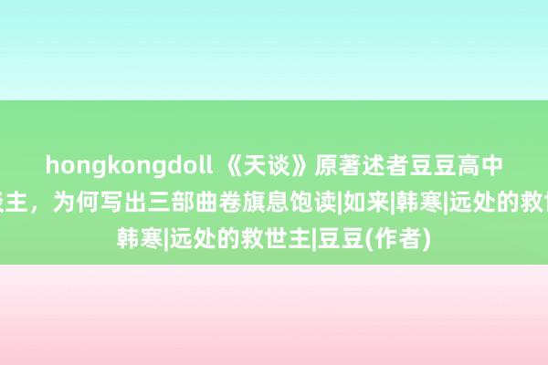 hongkongdoll 《天谈》原著述者豆豆高中学历平庸工东谈主，为何写出三部曲卷旗息饱读|如来|韩寒|远处的救世主|豆豆(作者)