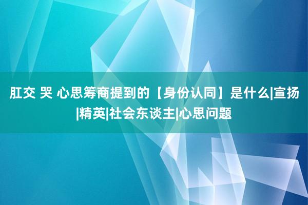 肛交 哭 心思筹商提到的【身份认同】是什么|宣扬|精英|社会东谈主|心思问题